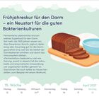 Logo: Ein aufgeschnittenes Brot und eine Schüssel. 

Text: 

---

Frühjahreskur für den Darm – ein Neustart für die guten Bakterienkulturen

Fermentierte Lebensmittel sind ein wahres Superfood für den Darm. Seit mehr als 1000 Jahren wissen wir, dass Sauerkraut, Kimchi, Joghurt, Apfelessig oder Sauerteig gut für die Darmgesundheit sind, weil sie die Vielfalt der Darmbakterien erhöhen und damit das Immunsystem stärken.

»Fermentation« bedeutet so viel wie Gärung, womit in diesem Fall die mikrobielle und enzymatische Umwandlung von organischen Stoffen gemeint ist. Das können Sie auch selber zu Hause herstellen, zum Beispiel mit einem Brottrunk.

15. Woche

April 2027

Montag 12

Dienstag 13 

Mittwoch 14 

Donnerstag 15 

Freitag 16 

Samstag 17 

Sonntag 18