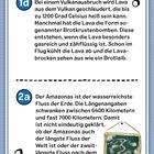 1d: Lava wird bis zu 1200°C heiß. Brotkrustenbomben entstehen und sehen aus wie ein Brotlaib.  
2a: Der Amazonas ist der wasserreichste Fluss. Länge: 6400 bis 7000 km. Unklar, ob er der längste ist.