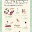 ZEIT IM BLICK

Vor allem morgens schlägt die Zeitblindheit, die viele ADHSler*innen kennen, gerne zu. Dann kann es helfen, eine Morgenroutine zu etablieren:

- Aufstehen ohne Snooze-Funktion (ca. 2 Min.)
- Wasser trinken (ca. 1 Min.)
- Handy ausgeschaltet lassen (für 30 Min.)
- Frühstück bewusst genießen (ca. 15 Min.)
- Dehnen (ca. 3 Minuten)
- Wechselduschen (ca. 5-10 Min.)
- Pflege-Routine mit Podcast/Musik (ca. 10-30 Min.)

Illustrationen zu den Aktivitäten einer Morgenroutine.