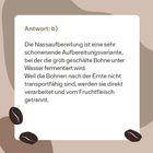 Antwort: b) Die Nassaufbereitung ist eine Methode, bei der Kaffeebohnen unter Wasser fermentiert werden. Kaffeemotive.