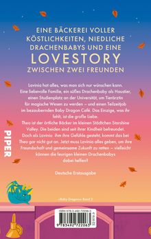 Eine Bäckerei voller Köstlichkeiten, niedliche Drachenbabys und eine Lovestory zwischen zwei Freunden.

Darunter:
Lavinia hat alles, was man sich nur wünschen kann. Eine liebevolle Familie, ein süßes Drachenbaby als Haustier, einen Studienplatz an der Universität, um Tierärztin für magische Wesen zu werden – und einen Teilzeitjob im bezaubernden Baby Dragon Café. Das Einzige, was ihr fehlt, ist die große Liebe. Theo ist der örtliche Bäcker im kleinen Städtchen Starshine Valley. Die beiden sind seit ihrer Kindheit befreundet. Doch als Lavinia ihm ihre Gefühle gesteht, kommt das bei Theo gar nicht gut an. Jetzt muss Lavinia alles geben, um ihre Freundschaft und gemeinsame Zukunft zu retten – vielleicht können die feurigen kleinen Drachenbabys dabei helfen?

Deutsche Erstausgabe

Links ist "PIPER" vertikal geschrieben. Unten ein schlafender blauer Drache.