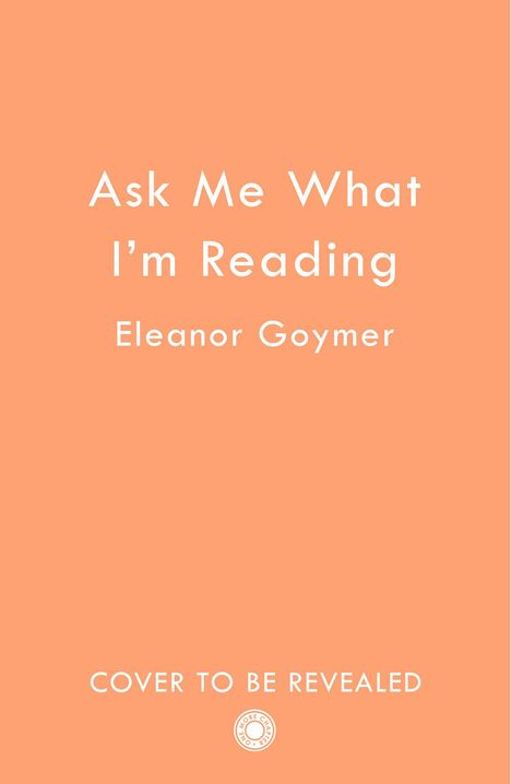 Text: "Ask Me What I'm Reading" von Eleanor Goymer, "COVER TO BE REVEALED", unten ein kleines rundes Logo. Hintergrund in einem hellen Orangeton.