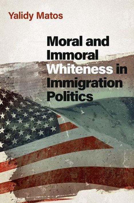 Yalidy Matos (Assistant Professor of Political Science and Latino and Caribbean Studies, Assistant Professor of Political Science and Latino and Caribbean Studies, Rutgers University): Moral and Immoral Whiteness in Immigration Politics, Buch