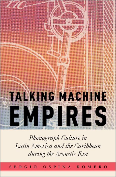 „Talking Machine Empires. Phonograph Culture in Latin America and the Caribbean during the Acoustic Era.“ Sergio Ospina Romero. Hintergrund: technische Skizze in Rot- und Gelbtönen.