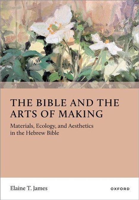 Text: "THE BIBLE AND THE ARTS OF MAKING. Materials, Ecology, and Aesthetics in the Hebrew Bible. Elaine T. James. OXFORD." Oben ein Gemälde mit weißen Blumen.