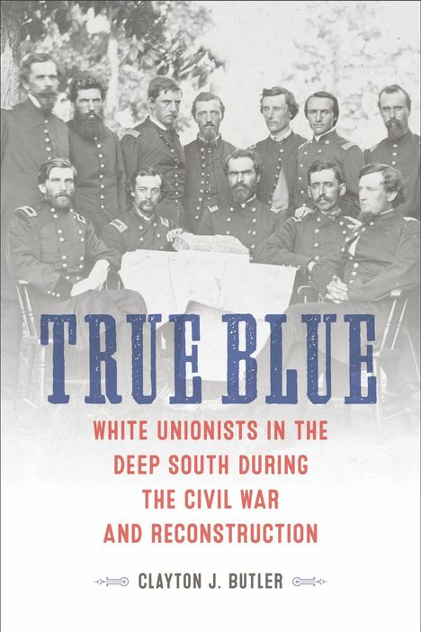 TRUE BLUE: WHITE UNIONISTS IN THE DEEP SOUTH DURING THE CIVIL WAR AND RECONSTRUCTION. Autorenname: Clayton J. Butler. Schwarz-weiß Foto von Männern in Uniformen.