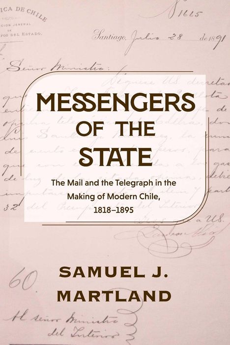 "MESSENGERS OF THE STATE. The Mail and the Telegraph in the Making of Modern Chile, 1818–1895. SAMUEL J. MARTLAND."   
Hintergrund: Handschriftliche Dokumente.