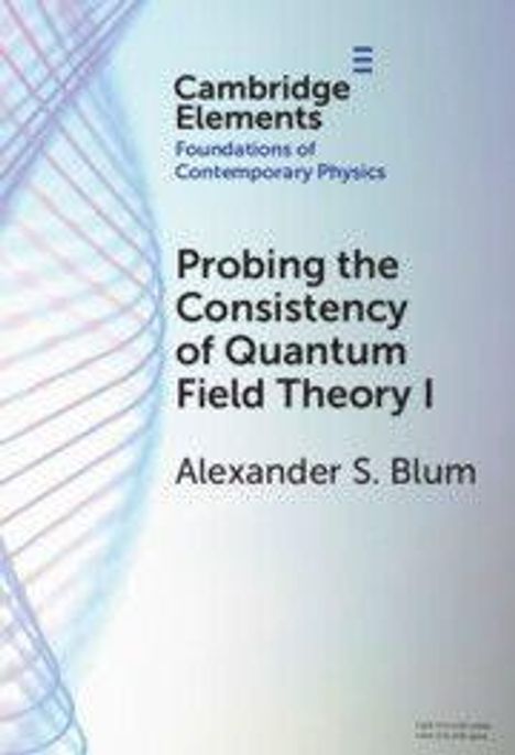 Cambridge Elements: Foundations of Contemporary Physics. "Probing the Consistency of Quantum Field Theory I" von Alexander S. Blum.