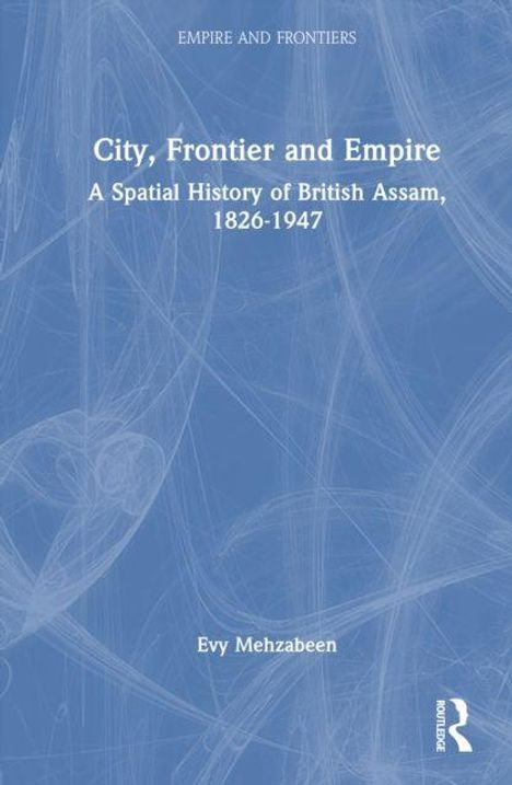 Titel: "City, Frontier and Empire: A Spatial History of British Assam, 1826-1947". Autor: Evy Mehzabeen. Blaues Cover.