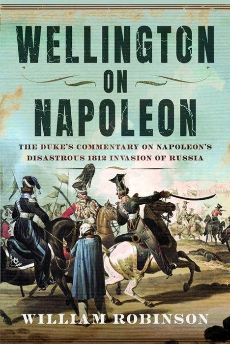 "Wellington on Napoleon: The Duke's Commentary on Napoleon's Disastrous 1812 Invasion of Russia. William Robinson." Illustration mit Soldaten zu Pferd.