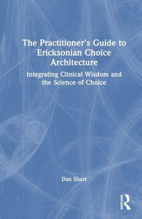 "The Practitioner's Guide to Ericksonian Choice Architecture. Integrating Clinical Wisdom and the Science of Choice. Dan Short."