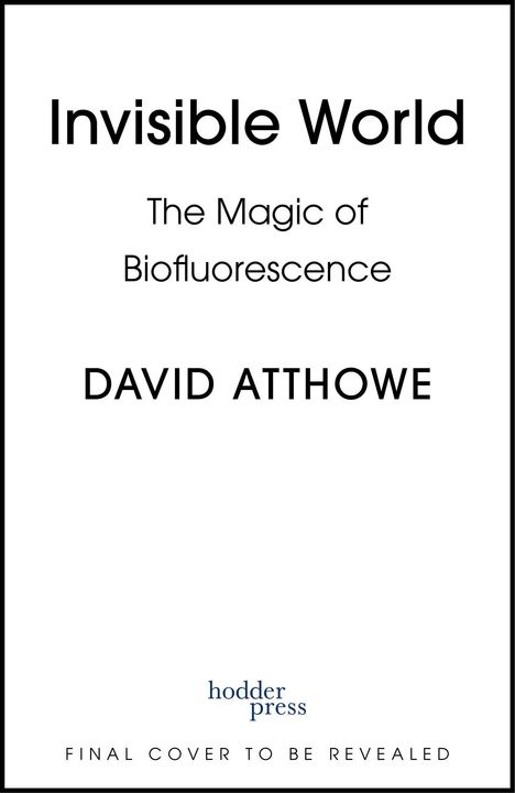 "Invisible World: The Magic of Biofluorescence" von DAVID ATTHOWE. "Final cover to be revealed." Hodder Press Logo unten.
