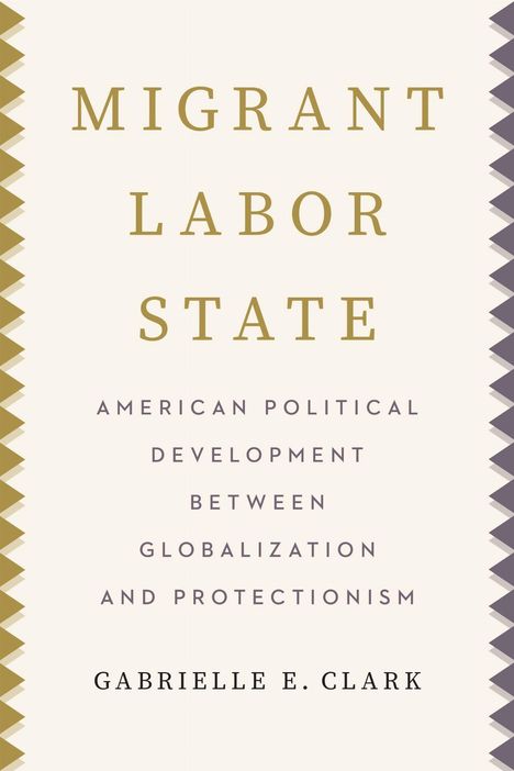 MIGRANT LABOR STATE: American Political Development Between Globalization and Protectionism. Gabrielle E. Clark.