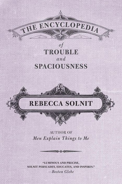 "THE ENCYCLOPEDIA of TROUBLE and SPACIOUSNESS. REBECCA SOLNIT. AUTHOR OF Men Explain Things to Me. 'Luminous and precise.' —Boston Globe."
