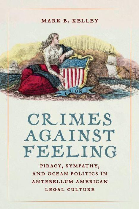Text: "MARK B. KELLEY. CRIMES AGAINST FEELING. PIRACY, SYMPATHY, AND OCEAN POLITICS IN ANTEBELLUM AMERICAN LEGAL CULTURE." Illustration: Frau mit Flagge und Schiffen im Hintergrund.