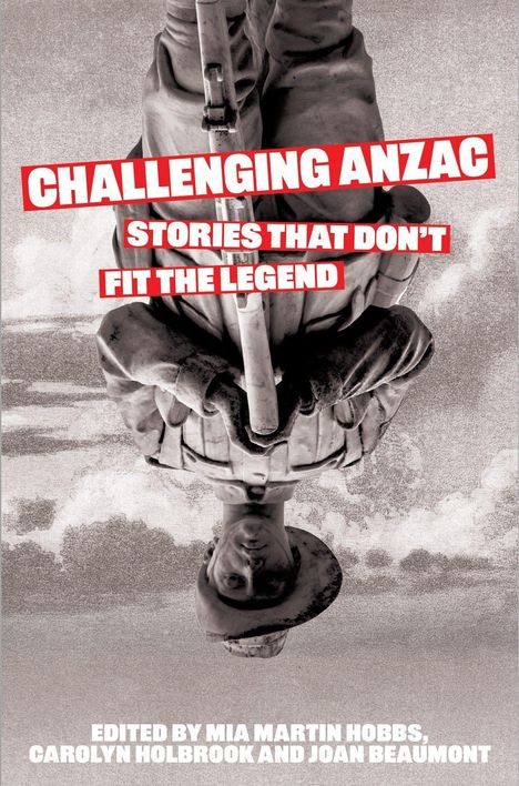 CHALLENGING ANZAC: STORIES THAT DON’T FIT THE LEGEND. Edited by Mia Martin Hobbs, Carolyn Holbrook, and Joan Beaumont. Ein Soldat wird kopfüber gezeigt.