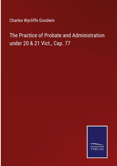 Charles Wycliffe Goodwin: The Practice of Probate and Administration under 20 &amp; 21 Vict., Cap. 77, Buch