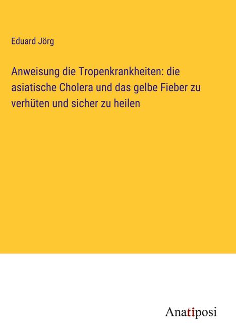 Eduard Jörg: Anweisung die Tropenkrankheiten: die asiatische Cholera und das gelbe Fieber zu verhüten und sicher zu heilen, Buch