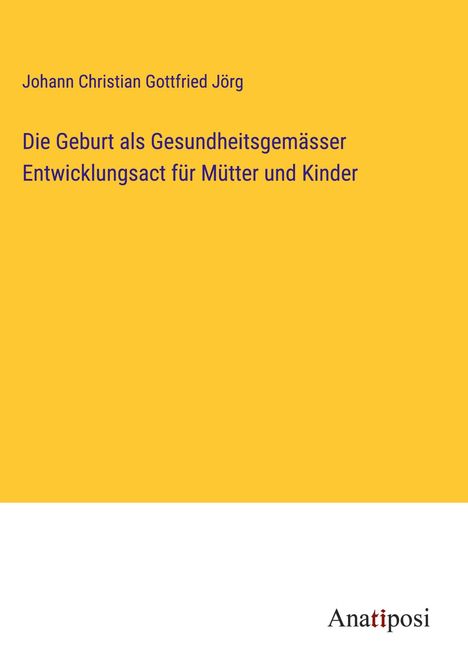 Johann Christian Gottfried Jörg: Die Geburt als Gesundheitsgemässer Entwicklungsact für Mütter und Kinder, Buch