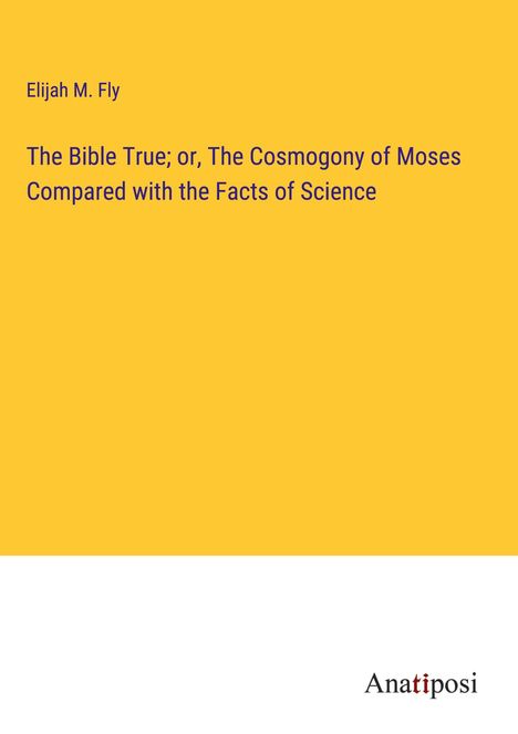 Elijah M. Fly: The Bible True; or, The Cosmogony of Moses Compared with the Facts of Science, Buch