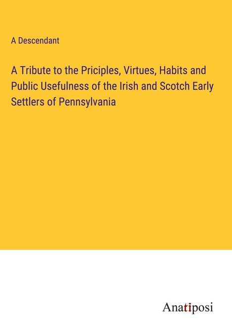 A Descendant: A Tribute to the Priciples, Virtues, Habits and Public Usefulness of the Irish and Scotch Early Settlers of Pennsylvania, Buch