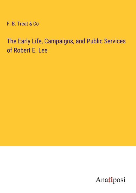 F. B. Treat &amp; Co: The Early Life, Campaigns, and Public Services of Robert E. Lee, Buch