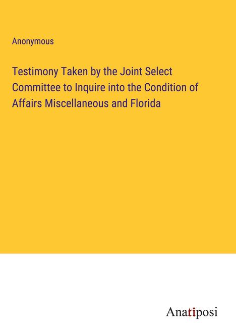 Anonymous: Testimony Taken by the Joint Select Committee to Inquire into the Condition of Affairs Miscellaneous and Florida, Buch