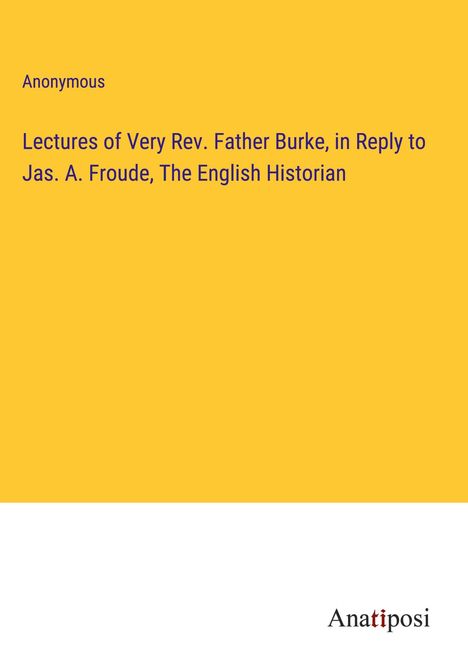 Anonymous: Lectures of Very Rev. Father Burke, in Reply to Jas. A. Froude, The English Historian, Buch
