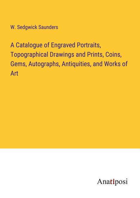 W. Sedgwick Saunders: A Catalogue of Engraved Portraits, Topographical Drawings and Prints, Coins, Gems, Autographs, Antiquities, and Works of Art, Buch