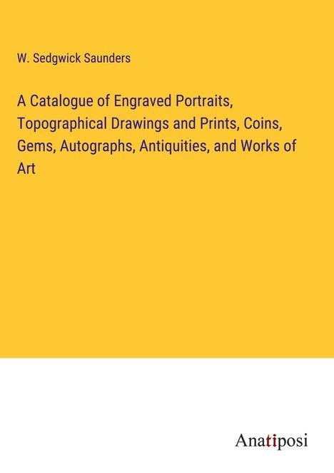 W. Sedgwick Saunders: A Catalogue of Engraved Portraits, Topographical Drawings and Prints, Coins, Gems, Autographs, Antiquities, and Works of Art, Buch