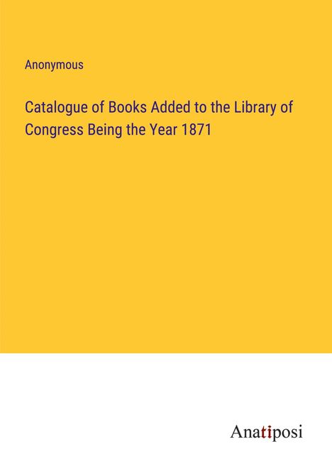 Anonymous: Catalogue of Books Added to the Library of Congress Being the Year 1871, Buch