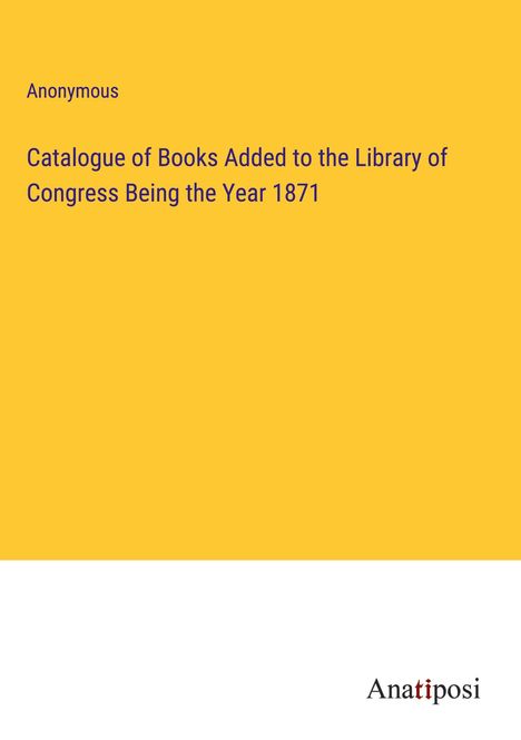 Anonymous: Catalogue of Books Added to the Library of Congress Being the Year 1871, Buch