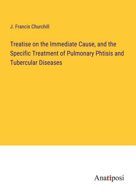 J. Francis Churchill: Treatise on the Immediate Cause, and the Specific Treatment of Pulmonary Phtisis and Tubercular Diseases, Buch