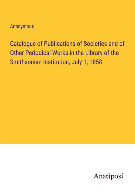 Anonymous: Catalogue of Publications of Societies and of Other Periodical Works in the Library of the Smithsonian Institution, July 1, 1858, Buch