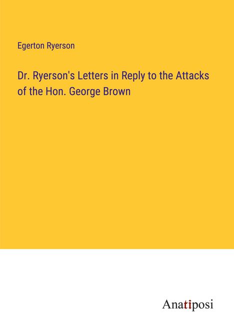 Egerton Ryerson: Dr. Ryerson's Letters in Reply to the Attacks of the Hon. George Brown, Buch