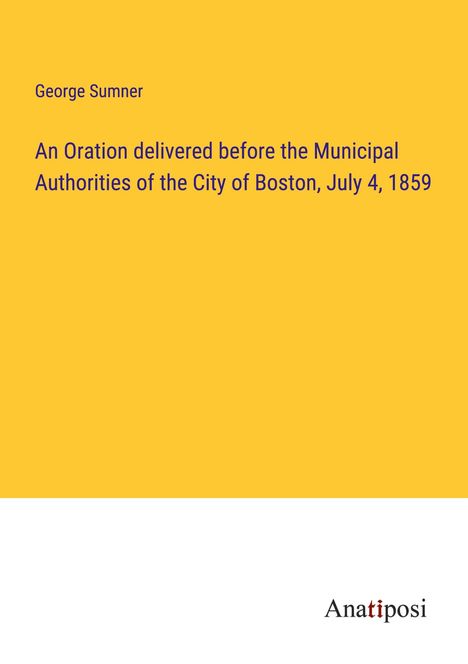George Sumner: An Oration delivered before the Municipal Authorities of the City of Boston, July 4, 1859, Buch