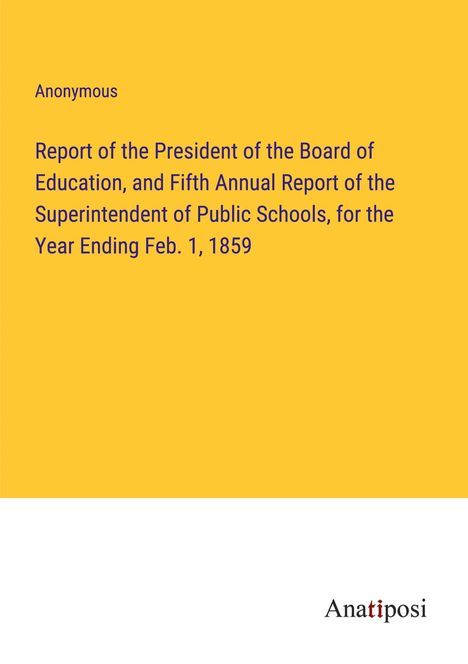 Anonymous: Report of the President of the Board of Education, and Fifth Annual Report of the Superintendent of Public Schools, for the Year Ending Feb. 1, 1859, Buch