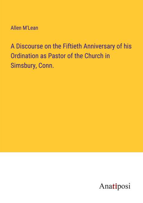 Allen M'Lean: A Discourse on the Fiftieth Anniversary of his Ordination as Pastor of the Church in Simsbury, Conn., Buch