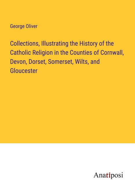 George Oliver: Collections, Illustrating the History of the Catholic Religion in the Counties of Cornwall, Devon, Dorset, Somerset, Wilts, and Gloucester, Buch