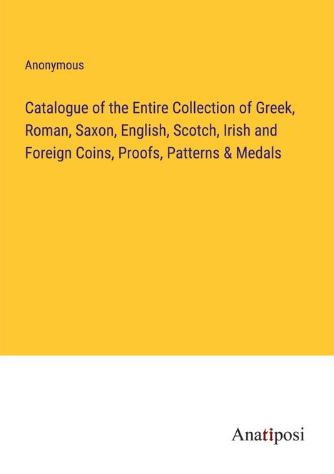 Anonymous: Catalogue of the Entire Collection of Greek, Roman, Saxon, English, Scotch, Irish and Foreign Coins, Proofs, Patterns &amp; Medals, Buch