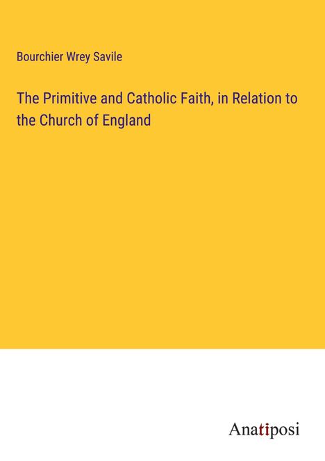 Bourchier Wrey Savile: The Primitive and Catholic Faith, in Relation to the Church of England, Buch