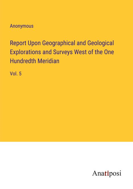 Anonymous: Report Upon Geographical and Geological Explorations and Surveys West of the One Hundredth Meridian, Buch