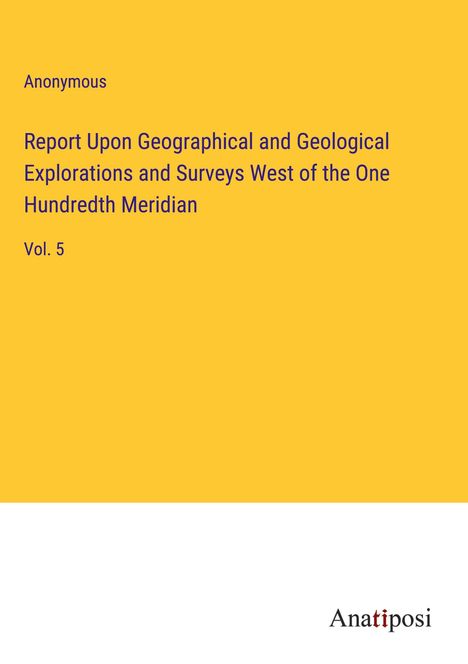 Anonymous: Report Upon Geographical and Geological Explorations and Surveys West of the One Hundredth Meridian, Buch
