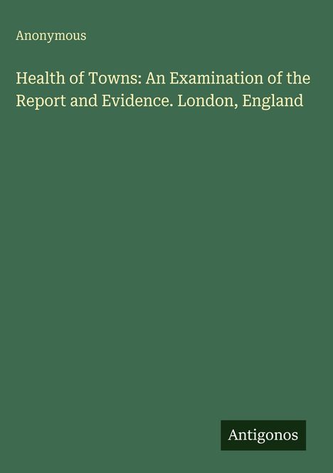 Anonymous: Health of Towns: An Examination of the Report and Evidence. London, England, Buch