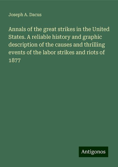 Joseph A. Dacus: Annals of the great strikes in the United States. A reliable history and graphic description of the causes and thrilling events of the labor strikes and riots of 1877, Buch