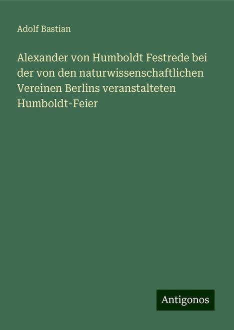 Adolf Bastian: Alexander von Humboldt Festrede bei der von den naturwissenschaftlichen Vereinen Berlins veranstalteten Humboldt-Feier, Buch