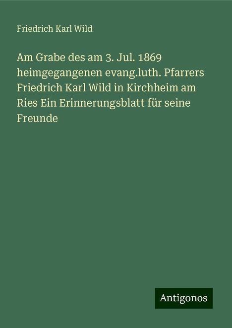 Friedrich Karl Wild: Am Grabe des am 3. Jul. 1869 heimgegangenen evang.luth. Pfarrers Friedrich Karl Wild in Kirchheim am Ries Ein Erinnerungsblatt für seine Freunde, Buch