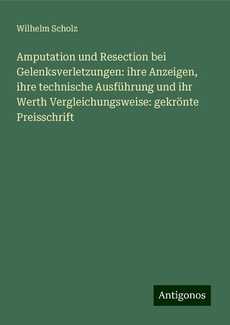 Wilhelm Scholz: Amputation und Resection bei Gelenksverletzungen: ihre Anzeigen, ihre technische Ausführung und ihr Werth Vergleichungsweise: gekrönte Preisschrift, Buch