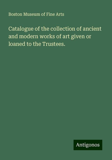 Boston Museum of Fine Arts: Catalogue of the collection of ancient and modern works of art given or loaned to the Trustees., Buch