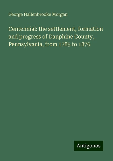 George Hallenbrooke Morgan: Centennial: the settlement, formation and progress of Dauphine County, Pennsylvania, from 1785 to 1876, Buch